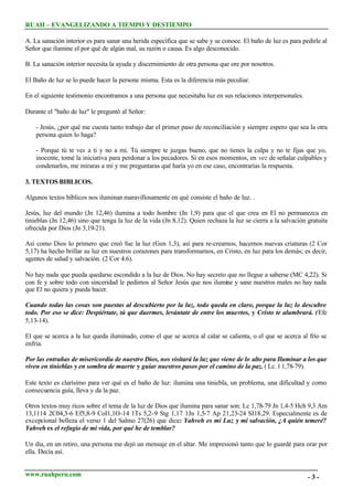 RUAH – EVANGELIZANDO A TIEMPO Y DESTIEMPO
A. La sanación interior es para sanar una herida específica que se sabe y se conoce. El baño de luz es para pedirle al
Señor que ilumine el por qué de algún mal, su razón o causa. Es algo desconocido.
B. La sanación interior necesita la ayuda y discernimiento de otra persona que ore por nosotros.
El Baño de luz se lo puede hacer la persone misma. Esta es la diferencia más peculiar.
En el siguiente testimonio encontramos a una persona que necesitaba luz en sus relaciones interpersonales.
Durante el "baño de luz" le preguntó al Señor:
- Jesús, ¿por qué me cuesta tanto trabajo dar el primer paso de reconciliación y siempre espero que sea la otra
persona quien lo haga?
- Porque tú te ves a ti y no a mí. Tú siempre te juzgas bueno, que no tienes la culpa y no te fijas que yo,
inocente, tomé la iniciativa para perdonar a los pecadores. Si en esos momentos, en vez de señalar culpables y
condenarlos, me miraras a mí y me preguntaras qué haría yo en ese caso, encontrarías la respuesta.
3. TEXTOS BIBLICOS.
Algunos textos bíblicos nos iluminan maravillosamente en qué consiste el baño de luz. .
Jesús, luz del mundo (Jn 12,46) ilumina a todo hombre (Jn 1,9) para que el que crea en El no permanezca en
tinieblas (Jn 12,46) sino que tenga la luz de la vida (Jn 8,12). Quien rechaza la luz se cierra a la salvación gratuita
ofrecida por Dios (Jn 3,19-21).
Así como Dios lo primero que creó fue la luz (Gen 1,3), así para re-crearnos, hacernos nuevas criaturas (2 Cor
5,17) ha hecho brillar su luz en nuestros corazones para transformarnos, en Cristo, en luz para los demás; es decir,
agentes de salud y salvación. (2 Cor 4.6).
No hay nada que pueda quedarse escondido a la luz de Dios. No hay secreto que no llegue a saberse (MC 4,22). Si
con fe y sobre todo con sinceridad le pedimos al Señor Jesús que nos ilumine y sane nuestros males no hay nada
que El no quiera y pueda hacer.
Cuando todas las cosas son puestas al descubierto por la luz, todo queda en claro, porque la luz lo descubre
todo. Por eso se dice: Despiértate, tú que duermes, levántate de entre los muertos, y Cristo te alumbrará. ( Efe
5,13-14).
El que se acerca a la luz queda iluminado, como el que se acerca al calar se calienta, o el que se acerca al frío se
enfría.
Por las entrañas de misericordia de nuestro Dios, nos visitará la luz que viene de lo alto para Iluminar a los que
viven en tinieblas y en sombra de muerte y guiar nuestros pasos por el camino de la paz. ( Lc. l 1,78-79).
Este texto es clarísimo para ver qué es el baño de luz: ilumina una tiniebla, un problema, una dificultad y como
consecuencia guía, lleva y da la paz.
Otros textos muy ricos sobre el tema de la luz de Dios que ilumina para sanar son: Lc 1,78-79 Jn 1,4-5 Hch 9,3 Am
13,1114 2C04,3-6 Ef5,8-9 CoI1,1O-14 1Ts 5,2-9 Stg 1,17 1Jn 1,5-7 Ap 21,23-24 SI18,29. Especialmente es de
excepcional belleza el verso 1 del Salmo 27(26) que dice: Yahveh es mi Luz y mi salvación, ¿A quién temeré?
Yahveh es el refugio de mi vida, por qué he de temblar?
Un día, en un retiro, una persona me dejó un mensaje en el altar. Me impresionó tanto que lo guardé para orar por
ella. Decía así.
www.ruahperu.com

-3-

 