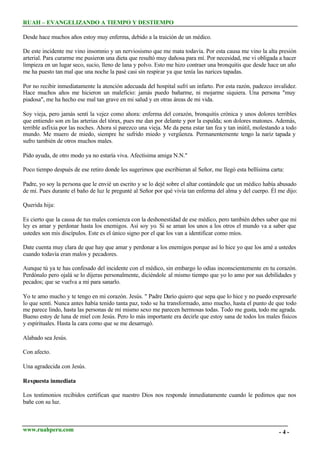 RUAH – EVANGELIZANDO A TIEMPO Y DESTIEMPO
Desde hace muchos años estoy muy enferma, debido a la traición de un médico.
De este incidente me vino insomnio y un nerviosismo que me mata todavía. Por esta causa me vino la alta presión
arterial. Para curarme me pusieron una dieta que resultó muy dañosa para mí. Por necesidad, me vi obligada a hacer
limpieza en un lugar seco, sucio, lleno de lana y polvo. Esto me hizo contraer una bronquitis que desde hace un año
me ha puesto tan mal que una noche la pasé casi sin respirar ya que tenía las narices tapadas.
Por no recibir inmediatamente la atención adecuada del hospital sufrí un infarto. Por esta razón, padezco invalidez.
Hace muchos años me hicieron un maleficio: jamás puedo bañarme, ni mojarme siquiera. Una persona "muy
piadosa", me ha hecho ese mal tan grave en mi salud y en otras áreas de mi vida.
Soy vieja, pero jamás sentí la vejez como ahora: enferma del corazón, bronquitis crónica y unos dolores terribles
que entiendo son en las arterias del tórax, pues me dan por delante y por la espalda; son dolores matones. Además,
terrible asfixia por las noches. Ahora sí parezco una vieja. Me da pena estar tan fea y tan inútil, molestando a todo
mundo. Me muero de miedo, siempre he sufrido miedo y vergüenza. Permanentemente tengo la nariz tapada y
sufro también de otros muchos males.
Pido ayuda, de otro modo ya no estaría viva. Afectísima amiga N.N."
Poco tiempo después de ese retiro donde les sugerimos que escribieran al Señor, me llegó esta bellísima carta:
Padre, yo soy la persona que le envié un escrito y se lo dejé sobre el altar contándole que un médico había abusado
de mí. Pues durante el baño de luz le pregunté al Señor por qué vivía tan enferma del alma y del cuerpo. Él me dijo:
Querida hija:
Es cierto que la causa de tus males comienza con la deshonestidad de ese médico, pero también debes saber que mi
ley es amar y perdonar hasta los enemigos. Así soy yo. Si se aman los unos a los otros el mundo va a saber que
ustedes son mis discípulos. Este es el único signo por el que los van a identificar como míos.
Date cuenta muy clara de que hay que amar y perdonar a los enemigos porque así lo hice yo que los amé a ustedes
cuando todavía eran malos y pecadores.
Aunque tú ya te has confesado del incidente con el médico, sin embargo lo odias inconscientemente en tu corazón.
Perdónalo pero ojalá se lo dijeras personalmente, diciéndole al mismo tiempo que yo lo amo por sus debilidades y
pecados; que se vuelva a mí para sanarlo.
Yo te amo mucho y te tengo en mi corazón. Jesús. " Padre Darío quiero que sepa que lo hice y no puedo expresarle
lo que sentí. Nunca antes había tenido tanta paz, todo se ha transformado, amo mucho, hasta el punto de que todo
me parece lindo, hasta las personas de mi mismo sexo me parecen hermosas todas. Todo me gusta, todo me agrada.
Bueno estoy de luna de miel con Jesús. Pero lo más importante era decirle que estoy sana de todos los males físicos
y espirituales. Hasta la cara como que se me desarrugó.
Alabado sea Jesús.
Con afecto.
Una agradecida con Jesús.
Respuesta inmediata
Los testimonios recibidos certifican que nuestro Dios nos responde inmediatamente cuando le pedimos que nos
bañe con su luz.

www.ruahperu.com

-4-

 