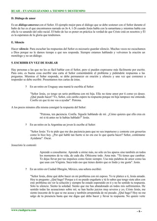 RUAH – EVANGELIZANDO A TIEMPO Y DESTIEMPO
D. Diálogo de amor
Es un diálogo amoroso con el Señor. El ejemplo mejor para el diálogo que se debe sostener con el Señor durante el
baño de luz es el que encontramos narrado en Jn 4, 1-26 cuando Jesús habla con la samaritana y mientras habla con
ella la va sanando del odio racial. El baño de luz es poner en práctica la verdad de que Cristo está en nosotros y Él
es la esperanza de la gloria que tendremos.
E. Silencio
Hacer silencio. Para escuchar las respuestas del Señor es necesario guardar silencio. Muchas veces no escuchamos
a Dios porque no le damos tiempo a que nos responda. Siempre estamos hablando y volvemos la oración un
monólogo y no un diálogo.
5. ESCRIBIR EN VEZ DE HABLAR
Hay personas a las que no les es fácil hablar con el Señor, pero sí pueden expresarse más fácilmente por escrito.
Para esto, es buena cosa escribir una carta al Señor comentándole el problema y pidiéndole respuestas a las
preguntas. Mientras el Señor responde, se debe permanecer en oración y silencio y una vez que comience a
responder se debe escribir. Presentamos tres cartas de éstas.
?

En un retiro en Uruguay una mamá le escribía al Señor:
"Señor Jesús, yo tengo un serio problema con mi hija. Ella no tiene amor por tí como yo deseo.
¿Qué puedo hacer? Yo, Señor, con cariño espero tu respuesta porque mi hija tampoco me entiende.
Confío en que tú me vas a ayudar". Petrona.

A los pocos minutos ella misma consignó la respuesta del Señor:
"Petrona, ten paciencia. Confía. Síguele hablando de mí. ¿Cómo quieres que ella crea en
mí si tú antes no le habías hablado?" Jesús.
?

En un retiro en la Argentina un joven le escribe al Señor:
"Señor Jesús: Yo te pido que me des paciencia para que no sea impetuoso y conteste con groserías
como lo hice hoy. ¿Por qué hablé tan fuerte si no era eso lo que quería hacer? Señor, contéstame
Ayúdame". Oscar.

Jesucristo le contestó:
Aprende a consultarme. Aprende a oírme más, no sólo en los apuros sino también en todos
los momentos de tu vida, de cada día. Ofréceme todo. Ama más. "Tú tienes que cambiar.
Te dejas llevar por tus impulsos como fuiste siempre. Usa más palabras de amor como las
que usas con Virginia. Saca todo eso que tienes dentro que es lindo y me gusta". Jesús.
?

En un retiro en Ciudad Obregón, México, una señora escribió:
"Señor Jesús, dime qué debo hacer en mi problema con mi esposo. Yo te platico a ti, Jesús amado.
Hoy te pregunto: ¿Qué hago? Porque a ti no puedo engañarte y tú lo sabes que tengo siete años con
este problema sin ver la solución y siempre he estado esperando en ti y no he sentido tu respuesta.
Sólo tu silencio. Siento la soledad. Siento que me has abandonado en todos mis sufrimientos. He
sentido todas las acusaciones sobre mí; se han hecho juicios muy severos y yo, Cristo Jesús, me
siento inocente de lo que se me acusa y también arrepentida de mi pecado. ¿Qué hago? Hoy no me
salgo de tu presencia hasta que me digas qué debo hacer y llevar tu respuesta. No quiero verte

www.ruahperu.com

-6-

 