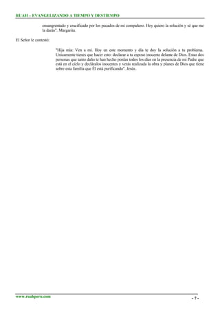 RUAH – EVANGELIZANDO A TIEMPO Y DESTIEMPO
ensangrentado y crucificado por los pecados de mi compañero. Hoy quiero la solución y sé que me
la darás". Margarita.
El Señor le contestó:
"Hija mía: Ven a mí. Hoy en este momento y día te doy la solución a tu problema.
Unicamente tienes que hacer esto: declarar a tu esposo inocente delante de Dios. Estas dos
personas que tanto daño te han hecho ponlas todos los días en la presencia de mi Padre que
está en el cielo y decláralos inocentes y verás realizada la obra y planes de Dios que tiene
sobre esta familia que Él está purificando". Jesús.

www.ruahperu.com

-7-

 