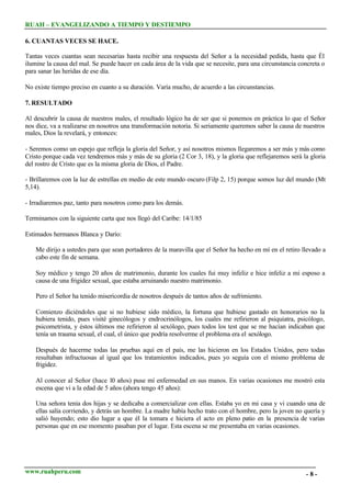 RUAH – EVANGELIZANDO A TIEMPO Y DESTIEMPO
6. CUANTAS VECES SE HACE.
Tantas veces cuantas sean necesarias hasta recibir una respuesta del Señor a la necesidad pedida, hasta que Él
ilumine la causa del mal. Se puede hacer en cada área de la vida que se necesite, para una circunstancia concreta o
para sanar las heridas de ese día.
No existe tiempo preciso en cuanto a su duración. Varía mucho, de acuerdo a las circunstancias.
7. RESULTADO
Al descubrir la causa de nuestros males, el resultado lógico ha de ser que si ponemos en práctica lo que el Señor
nos dice, va a realizarse en nosotros una transformación notoria. Si seriamente queremos saber la causa de nuestros
males, Dios la revelará, y entonces:
- Seremos como un espejo que refleja la gloria del Señor, y así nosotros mismos llegaremos a ser más y más como
Cristo porque cada vez tendremos más y más de su gloria (2 Cor 3, 18), y la gloria que reflejaremos será la gloria
del rostro de Cristo que es la misma gloria de Dios, el Padre.
- Brillaremos con la luz de estrellas en medio de este mundo oscuro (Filp 2, 15) porque somos luz del mundo (Mt
5,14).
- Irradiaremos paz, tanto para nosotros como para los demás.
Terminamos con la siguiente carta que nos llegó del Caribe: 14/1/85
Estimados hermanos Blanca y Darío:
Me dirijo a ustedes para que sean portadores de la maravilla que el Señor ha hecho en mí en el retiro llevado a
cabo este fin de semana.
Soy médico y tengo 20 años de matrimonio, durante los cuales fui muy infeliz e hice infeliz a mi esposo a
causa de una frigidez sexual, que estaba arruinando nuestro matrimonio.
Pero el Señor ha tenido misericordia de nosotros después de tantos años de sufrimiento.
Comienzo diciéndoles que si no hubiese sido médico, la fortuna que hubiese gastado en honorarios no la
hubiera tenido, pues visité ginecólogos y endrocrinólogos, los cuales me refirieron al psiquiatra, psicólogo,
psicometrista, y éstos últimos me refirieron al sexólogo, pues todos los test que se me hacían indicaban que
tenía un trauma sexual, el cual, el único que podría resolverme el problema era el sexólogo.
Después de hacerme todas las pruebas aquí en el país, me las hicieron en los Estados Unidos, pero todas
resultaban infructuosas al igual que los tratamientos indicados, pues yo seguía con el mismo problema de
frigidez.
Al conocer al Señor (hace 10 años) puse mí enfermedad en sus manos. En varias ocasiones me mostró esta
escena que vi a la edad de 5 años (ahora tengo 45 años):
Una señora tenía dos hijas y se dedicaba a comercializar con ellas. Estaba yo en mi casa y vi cuando una de
ellas salía corriendo, y detrás un hombre. La madre había hecho trato con el hombre, pero la joven no quería y
salió huyendo; esto dio lugar a que él la tomara e hiciera el acto en pleno patio en la presencia de varias
personas que en ese momento pasaban por el lugar. Esta escena se me presentaba en varias ocasiones.

www.ruahperu.com

-8-

 