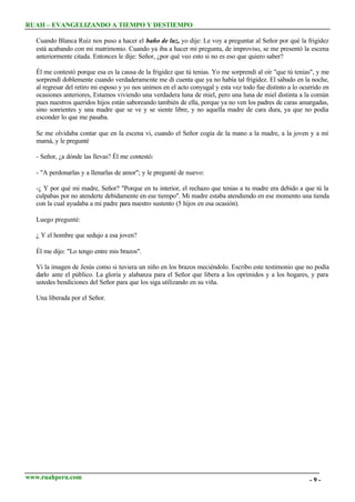 RUAH – EVANGELIZANDO A TIEMPO Y DESTIEMPO
Cuando Blanca Ruiz nos puso a hacer el baño de luz, yo dije: Le voy a preguntar al Señor por qué la frigidez
está acabando con mi matrimonio. Cuando ya iba a hacer mi pregunta, de improviso, se me presentó la escena
anteriormente citada. Entonces le dije: Señor, ¿por qué veo esto si no es eso que quiero saber?
Él me contestó porque esa es la causa de la frigidez que tú tenias. Yo me sorprendí al oír "que tú tenias", y me
sorprendí doblemente cuando verdaderamente me di cuenta que ya no había tal frigidez. El sábado en la noche,
al regresar del retiro mi esposo y yo nos unimos en el acto conyugal y esta vez todo fue distinto a lo ocurrido en
ocasiones anteriores, Estamos viviendo una verdadera luna de miel, pero una luna de miel distinta a la común
pues nuestros queridos hijos están saboreando también de ella, porque ya no ven los padres de caras amargadas,
sino sonrientes y una madre que se ve y se siente libre, y no aquella madre de cara dura, ya que no podía
esconder lo que me pasaba.
Se me olvidaba contar que en la escena vi, cuando el Señor cogía de la mano a la madre, a la joven y a mi
mamá, y le pregunté
- Señor, ¿a dónde las llevas? Él me contestó:
- "A perdonarlas y a llenarlas de amor"; y le pregunté de nuevo:
-¿ Y por qué mi madre, Señor? "Porque en tu interior, el rechazo que tenias a tu madre era debido a que tú la
culpabas por no atenderte debidamente en ese tiempo". Mi madre estaba atendiendo en ese momento una tienda
con la cual ayudaba a mi padre para nuestro sustento (5 hijos en esa ocasión).
Luego pregunté:
¿ Y el hombre que sedujo a esa joven?
Él me dijo: "Lo tengo entre mis brazos".
Vi la imagen de Jesús como si tuviera un niño en los brazos meciéndolo. Escribo este testimonio que no podía
darlo ante el público. La gloria y alabanza para el Señor que libera a los oprimidos y a los hogares, y para
ustedes bendiciones del Señor para que los siga utilizando en su viña.
Una liberada por el Señor.

www.ruahperu.com

-9-

 
