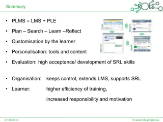 Summary


• PLMS = LMS + PLE

• Plan – Search – Learn –Reflect

• Customisation by the learner

• Personalisation: tools and content

• Evaluation: high acceptance/ development of SRL skills


• Organisation:   keeps control, extends LMS, supports SRL

• Learner:        higher efficiency of training,

                  increased responsibility and motivation



21.06.2012                                                  © www.role-project.eu
 