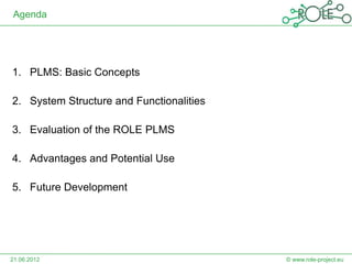 Agenda




1. PLMS: Basic Concepts

2. System Structure and Functionalities

3. Evaluation of the ROLE PLMS

4. Advantages and Potential Use

5. Future Development




21.06.2012                                © www.role-project.eu
 