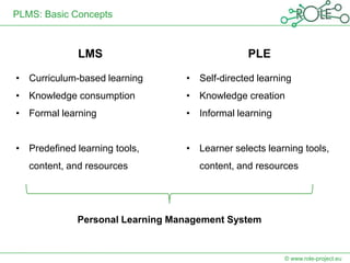 PLMS: Basic Concepts



              LMS                              PLE

• Curriculum-based learning      • Self-directed learning
• Knowledge consumption          • Knowledge creation
• Formal learning                • Informal learning


• Predefined learning tools,     • Learner selects learning tools,
   content, and resources           content, and resources




             Personal Learning Management System


                                                       © www.role-project.eu
 