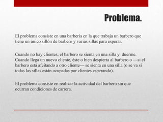 Problema.El problema consiste en una barbería en la que trabaja un barbero que tiene un único sillón de barbero y varias sillas para esperar. Cuando no hay clientes, el barbero se sienta en una silla y duerme. Cuando llega un nuevo cliente, éste o bien despierta al barbero o —si el barbero está afeitando a otro cliente— se sienta en una silla (o se va si todas las sillas están ocupadas por clientes esperando). El problema consiste en realizar la actividad del barbero sin que ocurran condiciones de carrera.
