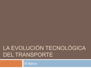 LA EVOLUCIÓN TECNOLÓGICA
DEL TRANSPORTE
      El Barco
 