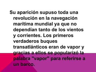 Su aparición supuso toda una
revolución en la navegación
marítima mundial ya que no
dependían tanto de los vientos
y corrientes. Los primeros
verdaderos buques
transatlánticos eran de vapor y
gracias a ellos se popularizó la
palabra "vapor" para referirse a
un barco.
 