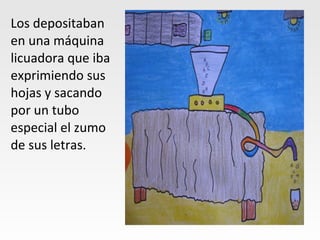 Los depositaban
en una máquina
licuadora que iba
exprimiendo sus
hojas y sacando
por un tubo
especial el zumo
de sus letras.
 
