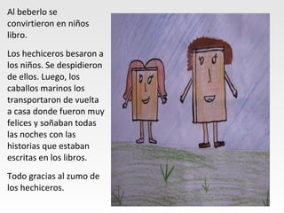 Al beberlo se
convirtieron en niños
libro.
Los hechiceros besaron a
los niños. Se despidieron
de ellos. Luego, los
caballos marinos los
transportaron de vuelta
a casa donde fueron muy
felices y soñaban todas
las noches con las
historias que estaban
escritas en los libros.
Todo gracias al zumo de
los hechiceros.
 