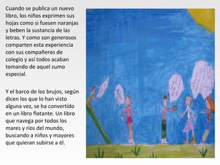 Cuando se publica un nuevo
libro, los niños exprimen sus
hojas como si fuesen naranjas
y beben la sustancia de las
letras. Y como son generosos
comparten esta experiencia
con sus compañeros de
colegio y así todos acaban
tomando de aquel zumo
especial.
Y el barco de los brujos, según
dicen los que lo han visto
alguna vez, se ha convertido
en un libro flotante. Un libro
que navega por todos los
mares y ríos del mundo,
buscando a niños y mayores
que quieran subirse a él.
 