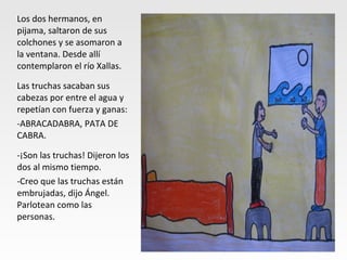 Los dos hermanos, en
pijama, saltaron de sus
colchones y se asomaron a
la ventana. Desde allí
contemplaron el río Xallas.
Las truchas sacaban sus
cabezas por entre el agua y
repetían con fuerza y ganas:
-ABRACADABRA, PATA DE
CABRA.
-¡Son las truchas! Dijeron los
dos al mismo tiempo.
-Creo que las truchas están
embrujadas, dijo Ángel.
Parlotean como las
personas.
 