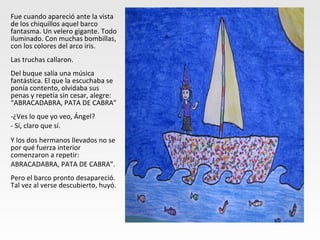 Fue cuando apareció ante la vista
de los chiquillos aquel barco
fantasma. Un velero gigante. Todo
iluminado. Con muchas bombillas,
con los colores del arco iris.
Las truchas callaron.
Del buque salía una música
fantástica. El que la escuchaba se
ponía contento, olvidaba sus
penas y repetía sin cesar, alegre:
“ABRACADABRA, PATA DE CABRA”
-¿Ves lo que yo veo, Ángel?
- Sí, claro que sí.
Y los dos hermanos llevados no se
por qué fuerza interior
comenzaron a repetir:
ABRACADABRA, PATA DE CABRA”.
Pero el barco pronto desapareció.
Tal vez al verse descubierto, huyó.
 