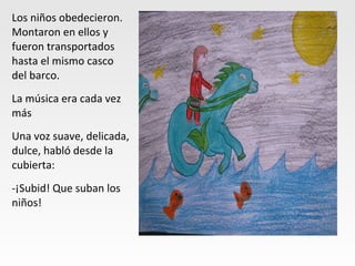 Los niños obedecieron.
Montaron en ellos y
fueron transportados
hasta el mismo casco
del barco.
La música era cada vez
más
Una voz suave, delicada,
dulce, habló desde la
cubierta:
-¡Subid! Que suban los
niños!
 