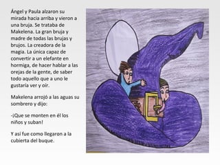 Ángel y Paula alzaron su
mirada hacia arriba y vieron a
una bruja. Se trataba de
Makelena. La gran bruja y
madre de todas las brujas y
brujos. La creadora de la
magia. La única capaz de
convertir a un elefante en
hormiga, de hacer hablar a las
orejas de la gente, de saber
todo aquello que a uno le
gustaría ver y oír.
Makelena arrojó a las aguas su
sombrero y dijo:
-¡Que se monten en él los
niños y suban!
Y así fue como llegaron a la
cubierta del buque.
 