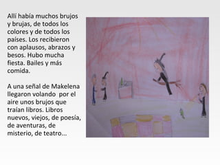 Allí había muchos brujos
y brujas, de todos los
colores y de todos los
países. Los recibieron
con aplausos, abrazos y
besos. Hubo mucha
fiesta. Bailes y más
comida.
A una señal de Makelena
llegaron volando por el
aire unos brujos que
traían libros. Libros
nuevos, viejos, de poesía,
de aventuras, de
misterio, de teatro...
 
