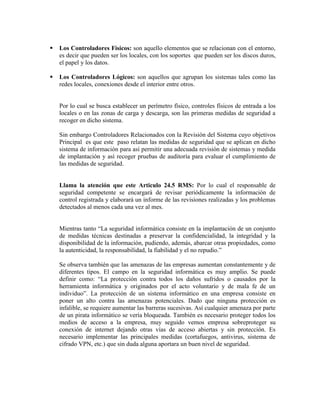    Los Controladores Físicos: son aquello elementos que se relacionan con el entorno,
    es decir que pueden ser los locales, con los soportes que pueden ser los discos duros,
    el papel y los datos.

   Los Controladores Lógicos: son aquellos que agrupan los sistemas tales como las
    redes locales, conexiones desde el interior entre otros.


    Por lo cual se busca establecer un perímetro físico, controles físicos de entrada a los
    locales o en las zonas de carga y descarga, son las primeras medidas de seguridad a
    recoger en dicho sistema.

    Sin embargo Controladores Relacionados con la Revisión del Sistema cuyo objetivos
    Principal es que este paso relatan las medidas de seguridad que se aplican en dicho
    sistema de información para así permitir una adecuada revisión de sistemas y medida
    de implantación y así recoger pruebas de auditoría para evaluar el cumplimiento de
    las medidas de seguridad.


    Llama la atención que este Articulo 24.5 RMS: Por lo cual el responsable de
    seguridad competente se encargará de revisar periódicamente la información de
    control registrada y elaborará un informe de las revisiones realizadas y los problemas
    detectados al menos cada una vez al mes.


    Mientras tanto “La seguridad informática consiste en la implantación de un conjunto
    de medidas técnicas destinadas a preservar la confidencialidad, la integridad y la
    disponibilidad de la información, pudiendo, además, abarcar otras propiedades, como
    la autenticidad, la responsabilidad, la fiabilidad y el no repudio.”

    Se observa también que las amenazas de las empresas aumentan constantemente y de
    diferentes tipos. El campo en la seguridad informática es muy amplio. Se puede
    definir como: “La protección contra todos los daños sufridos o causados por la
    herramienta informática y originados por el acto voluntario y de mala fe de un
    individuo”. La protección de un sistema informático en una empresa consiste en
    poner un alto contra las amenazas potenciales. Dado que ninguna protección es
    infalible, se requiere aumentar las barreras sucesivas. Así cualquier amenaza por parte
    de un pirata informático se vería bloqueada. También es necesario proteger todos los
    medios de acceso a la empresa, muy seguido vemos empresa sobreproteger su
    conexión de internet dejando otras vías de acceso abiertas y sin protección. Es
    necesario implementar las principales medidas (cortafuegos, antivirus, sistema de
    cifrado VPN, etc.) que sin duda alguna aportara un buen nivel de seguridad.
 