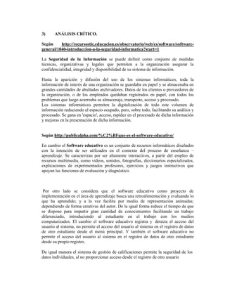 3)     ANÁLISIS CRÍTICO.

Según     http://recursostic.educacion.es/observatorio/web/es/software/software-
general/1040-introduccion-a-la-seguridad-informatica?start=1

La Seguridad de la Información se puede definir como conjunto de medidas
técnicas, organizativas y legales que permiten a la organización asegurar la
confidencialidad, integridad y disponibilidad de su sistema de información.

Hasta la aparición y difusión del uso de los sistemas informáticos, toda la
información de interés de una organización se guardaba en papel y se almacenaba en
grandes cantidades de abultados archivadores. Datos de los clientes o proveedores de
la organización, o de los empleados quedaban registrados en papel, con todos los
problemas que luego acarreaba su almacenaje, transporte, acceso y procesado.
Los sistemas informáticos permiten la digitalización de todo este volumen de
información reduciendo el espacio ocupado, pero, sobre todo, facilitando su análisis y
procesado. Se gana en 'espacio', acceso, rapidez en el procesado de dicha información
y mejoras en la presentación de dicha información.


Según http://publicalpha.com/%C2%BFque-es-el-software-educativo/

En cambio el Software educativo es un conjunto de recursos informáticos diseñados
con la intención de ser utilizados en el contexto del proceso de enseñanza –
aprendizaje. Se caracterizan por ser altamente interactivos, a partir del empleo de
recursos multimedia, como videos, sonidos, fotografías, diccionarios especializados,
explicaciones de experimentados profesores, ejercicios y juegos instructivos que
apoyan las funciones de evaluación y diagnóstico.



 Por otro lado se considera que el software educativo como proyecto de
implementación en el área de aprendizaje busca una retroalimentación y evaluando lo
que ha aprendido; y a la vez facilita por medio de representación animadas;
dependiendo de forma creativas del autor. De la igual forma reduce el tiempo de que
se dispone para impartir gran cantidad de conocimientos facilitando un trabajo
diferenciado, introduciendo al estudiante en el trabajo con los medios
computarizados. El cambio el software educativo registra y detecta el acceso del
usuario al sistema, no permite el acceso del usuario al sistema en el registro de datos
de otro estudiante desde el menú principal. Y también el software educativo no
permite el acceso del usuario al sistema en el registro de datos de otro estudiante
desde su propio registro.

De igual manera el sistema de gestión de calificaciones permite la seguridad de los
datos individuales, al no proporcionar acceso desde el registro de otro usuario
 
