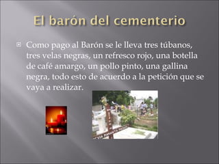 Como pago al Barón se le lleva tres túbanos, tres velas negras, un refresco rojo, una botella de café amargo, un pollo pinto, una gallina negra, todo esto de acuerdo a la petición que se vaya a realizar.