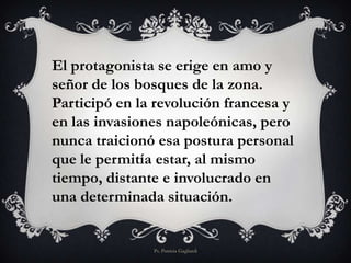 El protagonista se erige en amo y
señor de los bosques de la zona.
Participó en la revolución francesa y
en las invasiones napoleónicas, pero
nunca traicionó esa postura personal
que le permitía estar, al mismo
tiempo, distante e involucrado en
una determinada situación.
Ps. Patricia Gagliardi
 