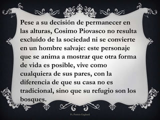 Pese a su decisión de permanecer en
las alturas, Cosimo Piovasco no resulta
excluído de la sociedad ni se convierte
en un hombre salvaje: este personaje
que se anima a mostrar que otra forma
de vida es posible, vive como
cualquiera de sus pares, con la
diferencia de que su casa no es
tradicional, sino que su refugio son los
bosques.
Ps. Patricia Gagliardi
 
