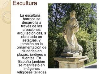 Escultura
   La escultura
      barroca se
     desarrolla a
    través de las
      creaciones
 arquitectónicas, s
    obre todo en
      estatuas, y
   también en la
 ornamentación de
     ciudades en
 plazas, jardines o
     fuentes. En
  España también
  se manifestó en
       imágenes
 religiosas talladas
 