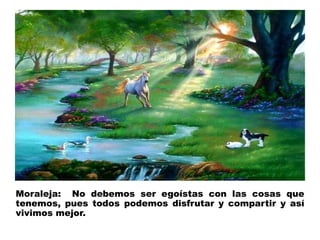 Moraleja: No debemos ser egoístas con las cosas que 
tenemos, pues todos podemos disfrutar y compartir y así 
vivimos mejor. 
