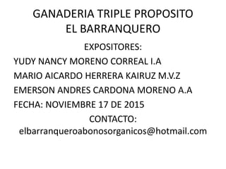 GANADERIA TRIPLE PROPOSITO
EL BARRANQUERO
EXPOSITORES:
YUDY NANCY MORENO CORREAL I.A
MARIO AICARDO HERRERA KAIRUZ M.V.Z
EMERSON ANDRES CARDONA MORENO A.A
FECHA: NOVIEMBRE 17 DE 2015
CONTACTO:
elbarranqueroabonosorganicos@hotmail.com
 