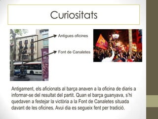 Curiositats
Font de Canaletes
Antigues oficines
Antigament, els aficionats al barça anaven a la oficina de diaris a
informar-se del resultat del partit. Quan el barça guanyava, s’hi
quedaven a festejar la victòria a la Font de Canaletes situada
davant de les oficines. Avui dia es segueix fent per tradició.
 