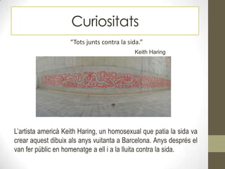Curiositats
“Tots junts contra la sida.”
Keith Haring
L’artista americà Keith Haring, un homosexual que patia la sida va
crear aquest dibuix als anys vuitanta a Barcelona. Anys després el
van fer públic en homenatge a ell i a la lluita contra la sida.
 
