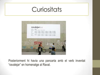 Curiositats
Posteriorment hi havia una pancarta amb el verb inventat
“ravalejar” en homenatge al Raval.
 