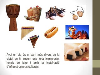 Avui en dia és el barri més divers de la
ciutat on hi trobem una forta immigració,
hotels de luxe i amb la instal·lació
d’infraestructures culturals.
 