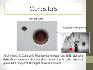 Curiositats
Torn del Orfes
Casa de la Misericòrdia
Aquí hi havia la Casa de la Misericòrdia fundada l’any 1583. Qui volia
deixar-hi un nadó, el col·locava al torn i feia girar la roda. L’escletxa
que hi ha a l’esquerra servia per deixar-hi almoines.
 