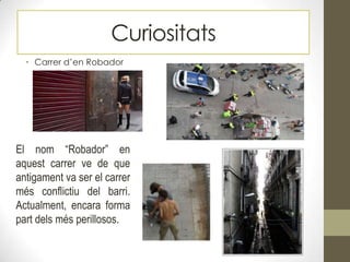 • Carrer d’en Robador
Curiositats
El nom “Robador” en
aquest carrer ve de que
antigament va ser el carrer
més conflictiu del barri.
Actualment, encara forma
part dels més perillosos.
 