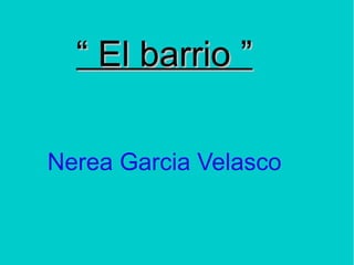 ““ El barrio ”El barrio ”
Nerea Garcia Velasco
 