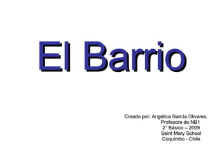 El Barrio Creado por: Angélica García Olivares. Profesora de NB1 2° Básico – 2009 Saint Mary School Coquimbo - Chile 