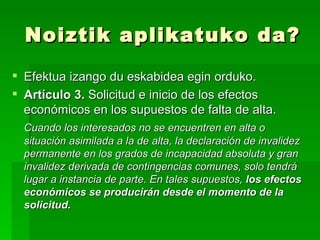 Noiztik aplikatuko da? Efektua izango du eskabidea egin orduko. Artículo 3.  Solicitud e inicio de los efectos económicos en los supuestos de falta de alta. Cuando los interesados no se encuentren en alta o situación asimilada a la de alta, la declaración de invalidez permanente en los grados de incapacidad absoluta y gran invalidez derivada de contingencias comunes, solo tendrá lugar a instancia de parte. En tales supuestos,  los efectos económicos se producirán desde el momento de la solicitud. 