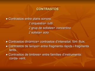 CONTRASTOS ●  Contrastos entre plans sonors:  ♪  orquestra=  tutti ♪  grup de solistes=  concertino ♪   solista=  solo ●  Contrastos dinàmics= contrastos d’intensitat: fort- fluix. ●   Contrastos de tempo= entre fragments ràpids i fragments lents. ●   Contrastos de timbres= entre famílies d’instruments: corda- vent. 