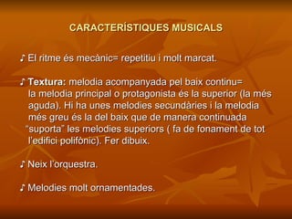 CARACTERÍSTIQUES MUSICALS ♪  El ritme és mecànic= repetitiu i molt marcat. ♪  Textura:  melodia acompanyada pel baix continu= la melodia principal o protagonista és la superior (la més aguda). Hi ha unes melodies secundàries i la melodia  més greu és la del baix que de manera continuada  “ suporta” les melodies superiors ( fa de fonament de tot l’edifici polifònic). Fer dibuix. ♪  Neix l’orquestra. ♪  Melodies molt ornamentades. 
