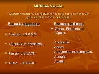 MÚSICA VOCAL.   Castratti =  homes que conserven la veu aguda com els nens. Són grans estrelles i “divos” de l’escenari. Formes religioses: Cantata. J.S.BACH Oratori. G.F.HAENDEL Passió. J.S.BACH Missa .  J.S.BACH Formes profanes: Òpera. Elements de  l’òpera: ♪   recitatius. ♪   àries.  ♪  fragments instrumentals. ♪   corals. ♪  ballet. 