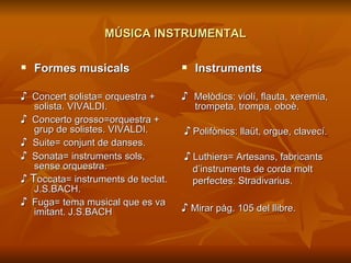 MÚSICA INSTRUMENTAL Formes musicals ♪   Concert solista= orquestra + solista. VIVALDI. ♪   Concerto grosso=orquestra + grup de solistes. VIVALDI. ♪  Suite= conjunt de danses. ♪   Sonata= instruments sols, sense orquestra. ♪  T occata= instruments de teclat. J.S.BACH. ♪   Fuga= tema musical que es va imitant. J.S.BACH Instruments ♪  Melòdics: violí, flauta, xeremia, trompeta, trompa, oboè. ♪   Polifònics: llaüt, orgue, clavecí. ♪   Luthiers= Artesans, fabricants d’instruments de corda molt  perfectes: Stradivarius. ♪  Mirar pàg. 105 del llibre. 