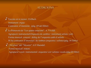 AUDICIONS ♪  Toccata en re menor. J.S.Bach. Instrument: orgue. Contrastos: d’intensitat.  (pàg. 69 del llibre) ♪  La Primavera de “Les quatre estacions”. A. Vivaldi. Agrupació instrumental:Orquestra de cambra+ instrument solista: violí. Forma musical: concert= diàleg de l’orquestra amb el solista. Hi ha contrastos d’intensitat i de timbres (orquestra i solista).(pàg. 58 llibre) ♪  “ Al·leluia” del “Messies”. G.F.Haendel. Forma musical: oratori. Agrupació vocal i instrumental: orquestra+cor+solistes vocals.(pàg.68 llibre)  