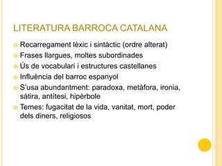 LITERATURA BARROCA CATALANA
 Recarregament lèxic i sintàctic (ordre alterat)
 Frases llargues, moltes subordinades
 Ús de vocabulari i estructures castellanes
 Influència del barroc espanyol
 S’usa abundantment: paradoxa, metàfora, ironia,
sàtira, antítesi, hipèrbole
 Temes: fugacitat de la vida, vanitat, mort, poder
dels diners, religiosos
 