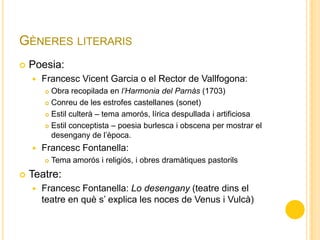 GÈNERES LITERARIS
 Poesia:
 Francesc Vicent Garcia o el Rector de Vallfogona:
 Obra recopilada en l’Harmonia del Parnàs (1703)
 Conreu de les estrofes castellanes (sonet)
 Estil culterà – tema amorós, lírica despullada i artificiosa
 Estil conceptista – poesia burlesca i obscena per mostrar el
desengany de l’època.
 Francesc Fontanella:
 Tema amorós i religiós, i obres dramàtiques pastorils
 Teatre:
 Francesc Fontanella: Lo desengany (teatre dins el
teatre en què s’ explica les noces de Venus i Vulcà)
 