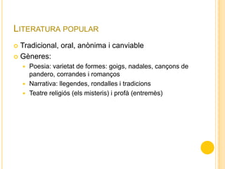LITERATURA POPULAR
 Tradicional, oral, anònima i canviable
 Gèneres:
 Poesia: varietat de formes: goigs, nadales, cançons de
pandero, corrandes i romanços
 Narrativa: llegendes, rondalles i tradicions
 Teatre religiós (els misteris) i profà (entremès)
 