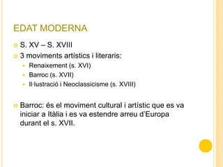 EDAT MODERNA
 S. XV – S. XVIII
 3 moviments artístics i literaris:
 Renaixement (s. XVI)
 Barroc (s. XVII)
 Il·lustració i Neoclassicisme (s. XVIII)
 Barroc: és el moviment cultural i artístic que es va
iniciar a Itàlia i es va estendre arreu d’Europa
durant el s. XVII.
 