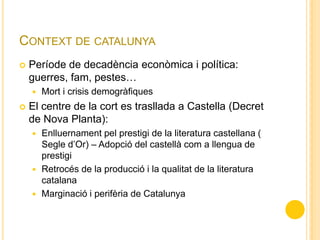 CONTEXT DE CATALUNYA
 Període de decadència econòmica i política:
guerres, fam, pestes…
 Mort i crisis demogràfiques
 El centre de la cort es trasllada a Castella (Decret
de Nova Planta):
 Enlluernament pel prestigi de la literatura castellana (
Segle d’Or) – Adopció del castellà com a llengua de
prestigi
 Retrocés de la producció i la qualitat de la literatura
catalana
 Marginació i perifèria de Catalunya
 