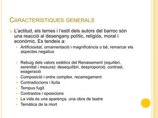 CARACTERÍSTIQUES GENERALS
 L’actitud, els temes i l’estil dels autors del barroc són
una reacció al desengany polític, religiós, moral i
econòmic. Es tendeix a:
 Artificiositat, ornamentació i magnificència o bé, remarcar els
aspectes negatius
 Rebuig dels valors estètics del Renaixement (equilibri,
serenitat i mesura): desequilibri, desproporció, contrast,
exageració
 Composició i ordre complex, recarregament
 Contradiccions i lluita
 Tempus fugit
 Contrastos i oposicions
 La vida és una aparença, una obra de teatre
 Temàtica de la mort
 
