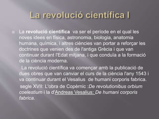  La revolució científica va ser el període en el qual les
noves idees en física, astronomia, biologia, anatomia
humana, química, i altres ciències van portar a reforçar les
doctrines que venien des de l'antiga Grècia i que van
continuar durant l'Edat mitjana, i que conduïa a la formació
de la ciència moderna.
La revolució científica va començar amb la publicació de
dues obres que van canviar el curs de la ciència l'any 1543 i
va continuar durant el Vesalius de humani corporis fabrica.
segle XVII: L'obra de Copèrnic :De revolutionibus orbium
coelestium i la d'Andreas Vesalius: De humani corporis
fabrica.
 
