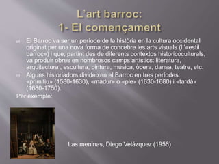 El Barroc va ser un període de la història en la cultura occidental
originat per una nova forma de concebre les arts visuals (l '«estil
barroc») i que, partint des de diferents contextos historicoculturals,
va produir obres en nombrosos camps artístics: literatura,
arquitectura , escultura, pintura, música, òpera, dansa, teatre, etc.
 Alguns historiadors divideixen el Barroc en tres períodes:
«primitiu» (1580-1630), «madur» o «ple» (1630-1680) i «tardà»
(1680-1750).
Per exemple:

 Las meninas, Diego Velázquez (1956)
 